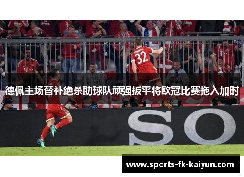 德佩主场替补绝杀助球队顽强扳平将欧冠比赛拖入加时 德佩主场替补绝杀助球队顽强扳平将欧冠比赛拖入加时