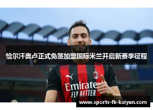 恰尔汗奥卢正式免签加盟国际米兰开启新赛季征程 恰尔汗奥卢正式免签加盟国际米兰开启新赛季征程