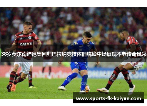 38岁费尔南迪尼奥回归巴拉纳竞技依旧统治中场展现不老传奇风采 38岁费尔南迪尼奥回归巴拉纳竞技依旧统治中场展现不老传奇风采
