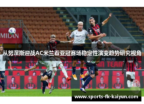 从努涅斯迎战AC米兰看亚冠赛场稳定性演变趋势研究视角
